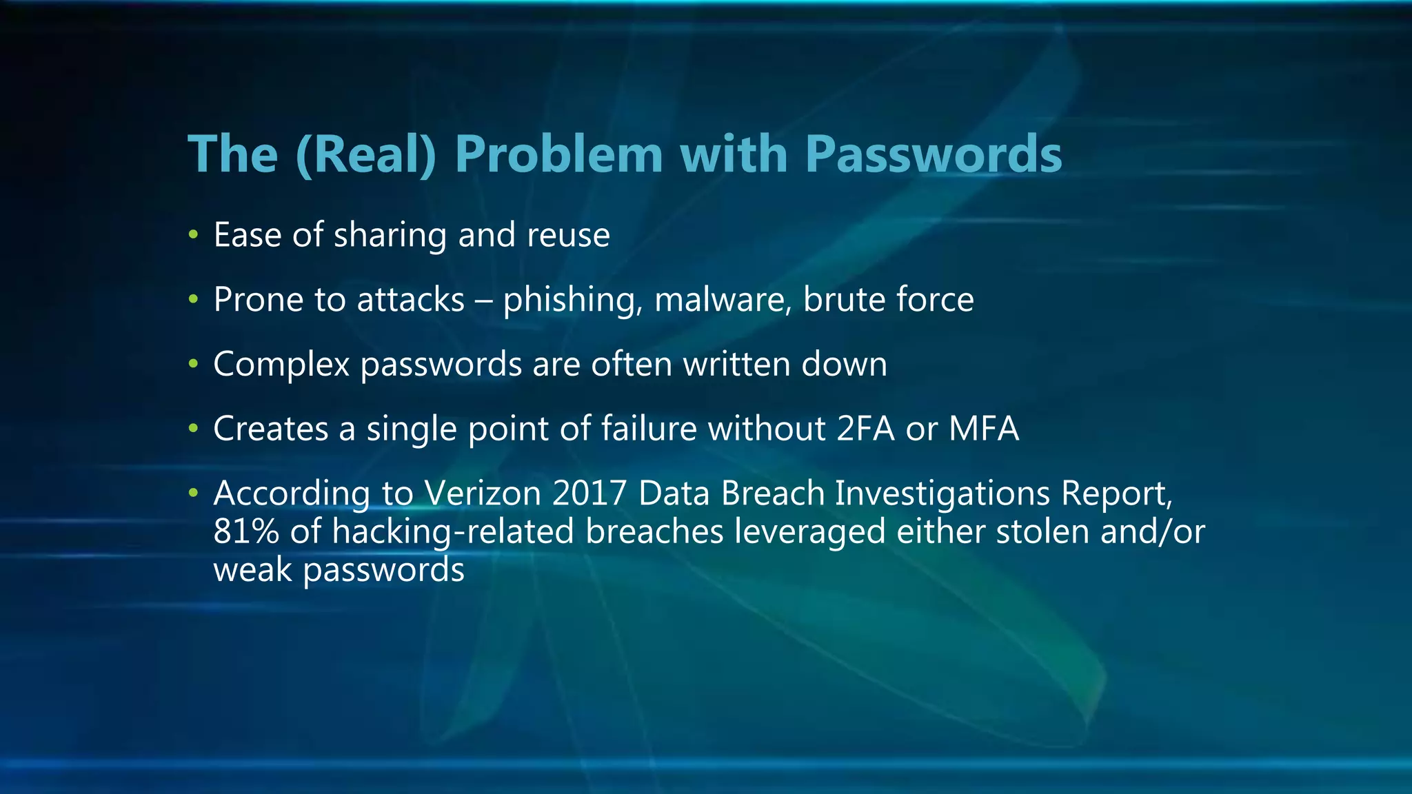 • Ease of sharing and reuse
• Prone to attacks – phishing, malware, brute force
• Complex passwords are often written down
• Creates a single point of failure without 2FA or MFA
• According to Verizon 2017 Data Breach Investigations Report,
81% of hacking-related breaches leveraged either stolen and/or
weak passwords
The (Real) Problem with Passwords
 