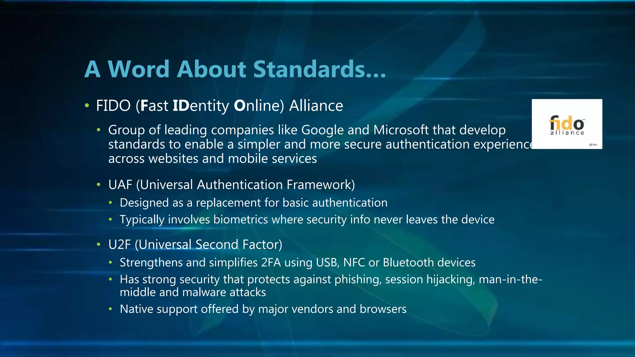 • FIDO (Fast IDentity Online) Alliance
• Group of leading companies like Google and Microsoft that develop
standards to enable a simpler and more secure authentication experience
across websites and mobile services
• UAF (Universal Authentication Framework)
• Designed as a replacement for basic authentication
• Typically involves biometrics where security info never leaves the device
• U2F (Universal Second Factor)
• Strengthens and simplifies 2FA using USB, NFC or Bluetooth devices
• Has strong security that protects against phishing, session hijacking, man-in-the-
middle and malware attacks
• Native support offered by major vendors and browsers
A Word About Standards…
 