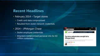 • February 2014 – Target stores
• Credit card data compromised
• Resulted from stolen network credentials
• 2014 – JPMorgan Chase
• Stolen employee credentials
• Attackers compromised personal info for 83
million customers
Recent Headlines
 