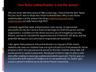 Two factor authentication is not the answer
Why are most websites insecure? Many years ago, I heard that the best “bang
for your buck” was to adopt two-factor authentication. Why is two-factor
authentication not the answer? And does implementing two factor
authentication actually have a high ROI?
I certainly agree that weak authentication costs money. Compromised
passwords can result in serious financial damages for both the person and the
organization. In addition to the direct resource cost of mitigating a security
breach, one has to calculate the opportunity cost of the work not done, and the
potential damage to your personal or organizational reputation.
I also agree that password-only authentication is a big part of the reason
websites are insecure. Hackers have a long list of tactics to find passwords. Some
programs don’t encrypt passwords stored on the disk. Hackers setup fake wifi
access points to capture passwords. People get tricked to login to phony web
sites after reading increasingly sophisticated phishing emails. The list goes on.
Combine this with a person’s tendency to re-use passwords. If a hacker gets
access a person’s email account, all sorts of havoc may ensue.

 