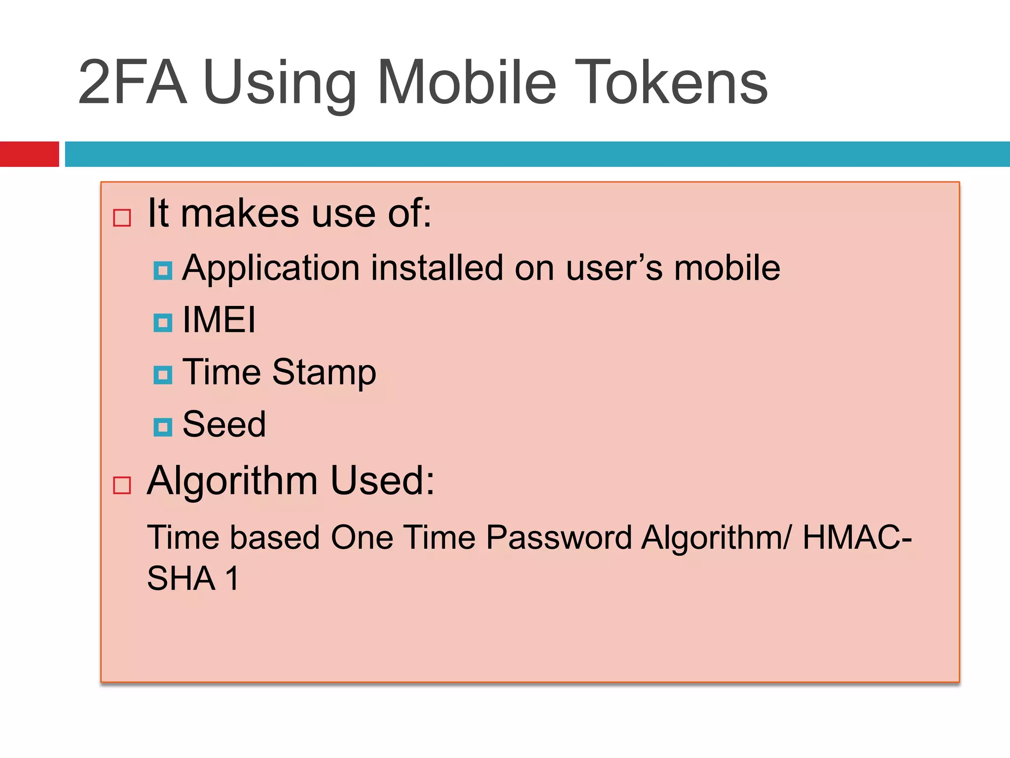 2FA Using Mobile Tokens
 It makes use of:
 Application installed on user’s mobile
 IMEI
 Time Stamp
 Seed
 Algorithm Used:
Time based One Time Password Algorithm/ HMAC-
SHA 1
 