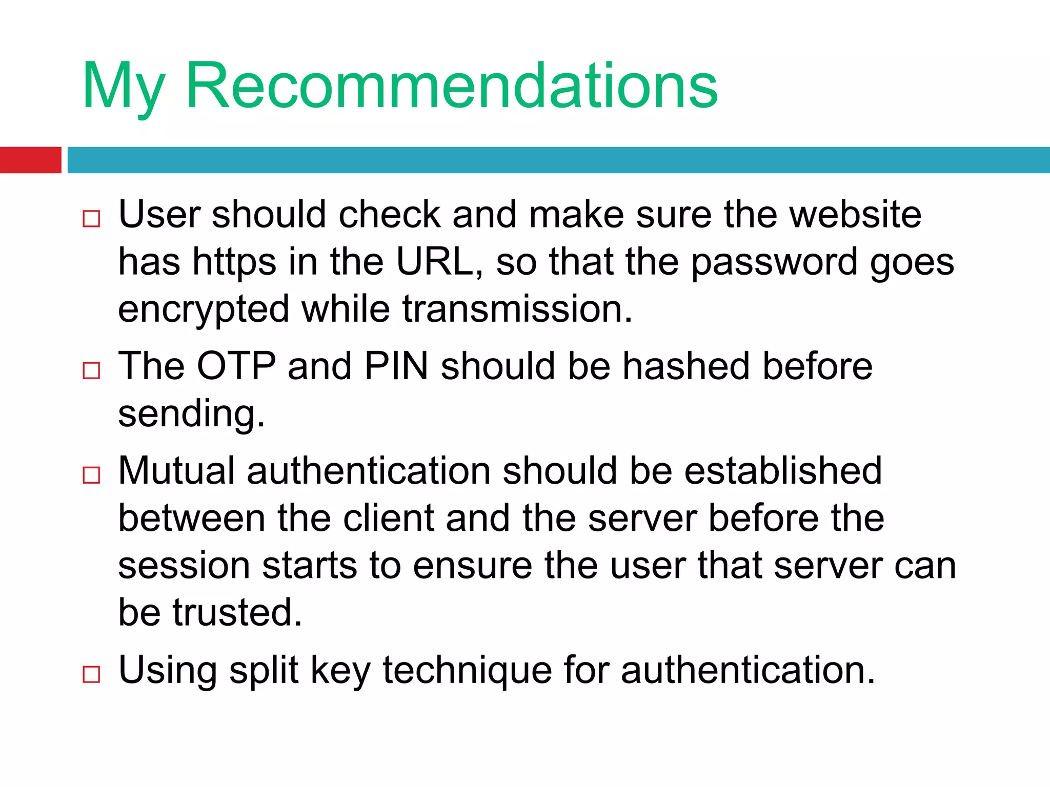 My Recommendations
 User should check and make sure the website
has https in the URL, so that the password goes
encrypted while transmission.
 The OTP and PIN should be hashed before
sending.
 Mutual authentication should be established
between the client and the server before the
session starts to ensure the user that server can
be trusted.
 Using split key technique for authentication.
 