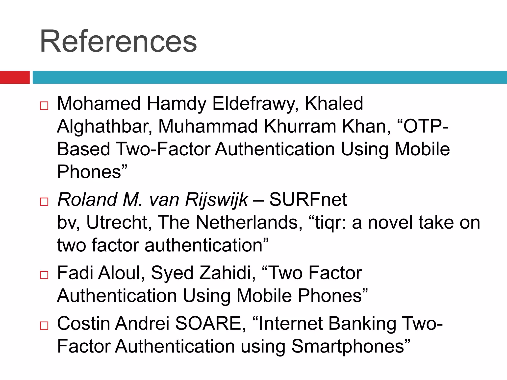 References
 Mohamed Hamdy Eldefrawy, Khaled
Alghathbar, Muhammad Khurram Khan, “OTP-
Based Two-Factor Authentication Using Mobile
Phones”
 Roland M. van Rijswijk – SURFnet
bv, Utrecht, The Netherlands, “tiqr: a novel take on
two factor authentication”
 Fadi Aloul, Syed Zahidi, “Two Factor
Authentication Using Mobile Phones”
 Costin Andrei SOARE, “Internet Banking Two-
Factor Authentication using Smartphones”
 