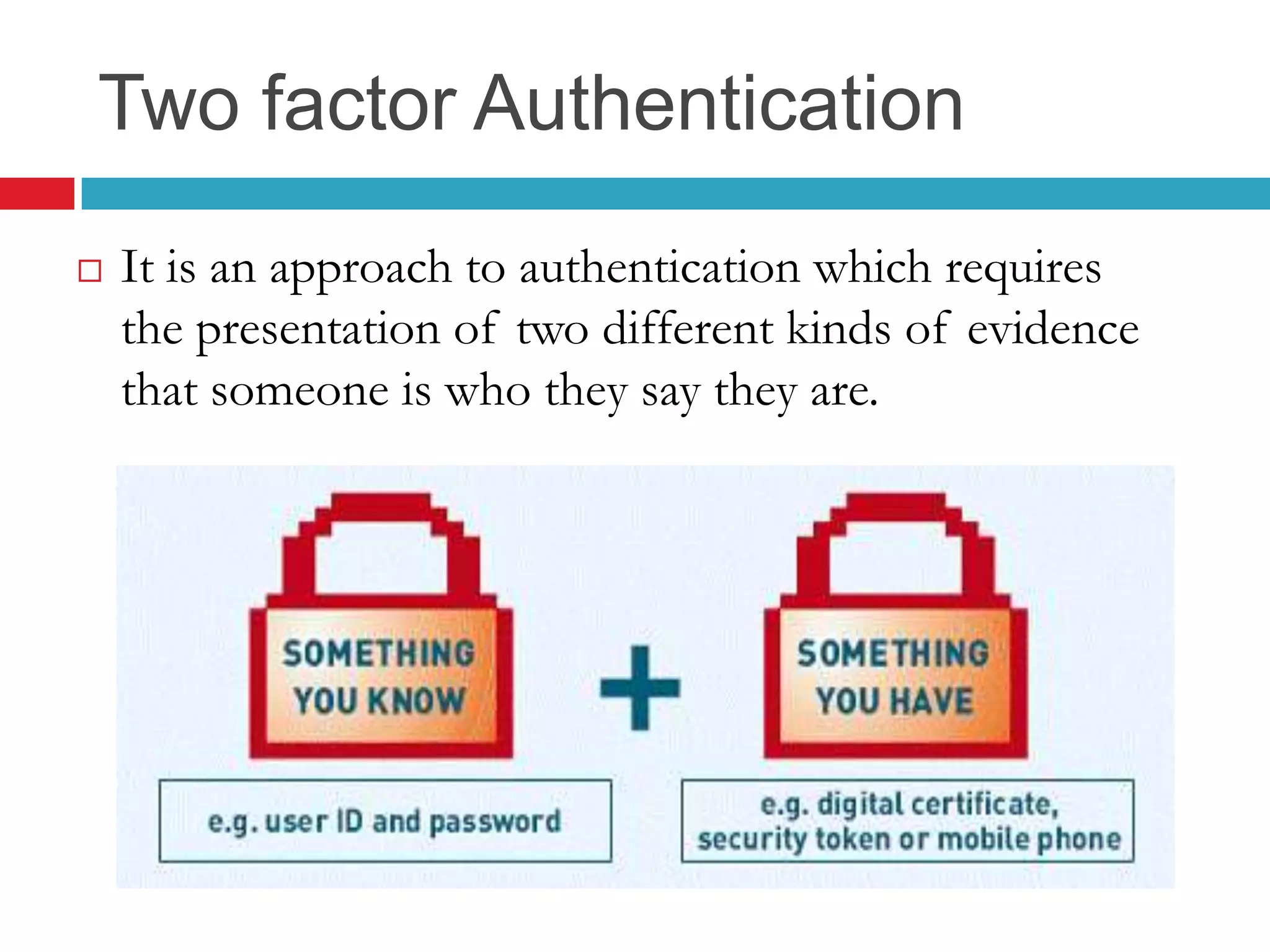 Two factor Authentication
 It is an approach to authentication which requires
the presentation of two different kinds of evidence
that someone is who they say they are.
 