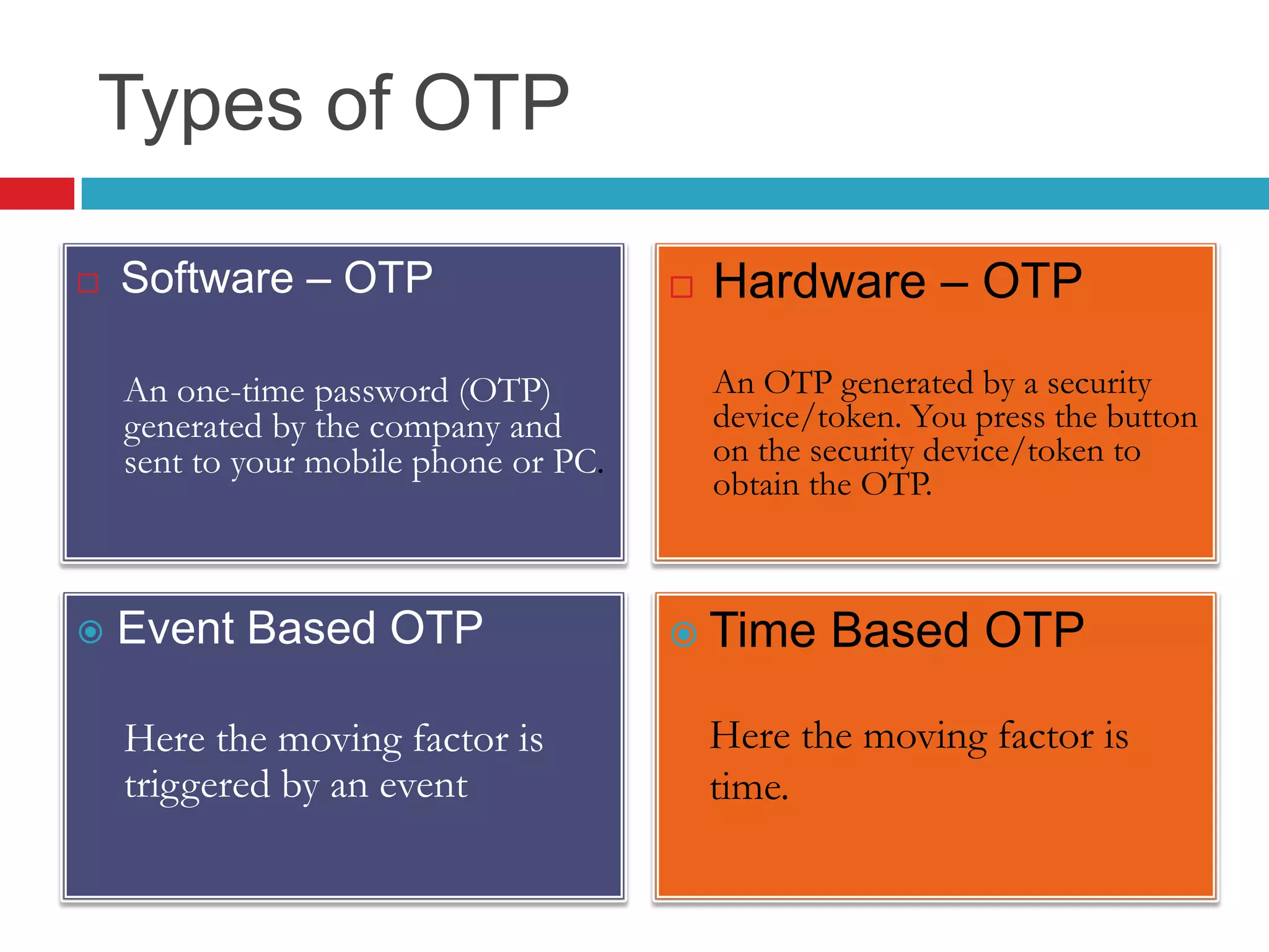 Types of OTP
 Software – OTP
An one-time password (OTP)
generated by the company and
sent to your mobile phone or PC.
 Hardware – OTP
An OTP generated by a security
device/token. You press the button
on the security device/token to
obtain the OTP.
 Event Based OTP
Here the moving factor is
triggered by an event
 Time Based OTP
Here the moving factor is
time.
 