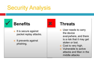 Security Analysis
Benefits
 It is secure against
packet replay attacks.
 It prevents against
phishing.
Threats
 User needs to carry
the device
everywhere, and there
is a risk that it may get
stolen or lost.
 Cost is very high.
 Vulnerable to active
attacks and Man in the
middle attacks
 
 