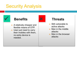 Security Analysis
Benefits
 A relatively cheaper and
flexible means of OTP.
 User just need to carry
their mobiles with them,
no extra device is
needed.
Threats
 Still vulnerable to
active attacks
 Man in the middle
attacks
 Man in the browser
attacks
 
 