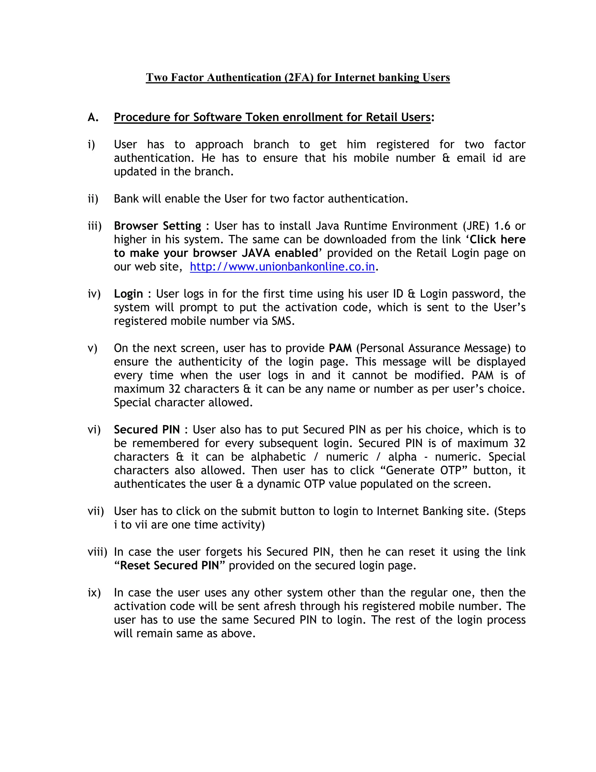 Two Factor Authentication (2FA) for Internet banking Users


A.     Procedure for Software Token enrollment for Retail Users:

i)     User has to approach branch to get him registered for two factor
       authentication. He has to ensure that his mobile number & email id are
       updated in the branch.

ii)    Bank will enable the User for two factor authentication.

iii)   Browser Setting : User has to install Java Runtime Environment (JRE) 1.6 or
       higher in his system. The same can be downloaded from the link ‘Click here
       to make your browser JAVA enabled’ provided on the Retail Login page on
       our web site, http://www.unionbankonline.co.in.

iv)    Login : User logs in for the first time using his user ID & Login password, the
       system will prompt to put the activation code, which is sent to the User’s
       registered mobile number via SMS.

v)     On the next screen, user has to provide PAM (Personal Assurance Message) to
       ensure the authenticity of the login page. This message will be displayed
       every time when the user logs in and it cannot be modified. PAM is of
       maximum 32 characters & it can be any name or number as per user’s choice.
       Special character allowed.

vi)    Secured PIN : User also has to put Secured PIN as per his choice, which is to
       be remembered for every subsequent login. Secured PIN is of maximum 32
       characters & it can be alphabetic / numeric / alpha - numeric. Special
       characters also allowed. Then user has to click “Generate OTP” button, it
       authenticates the user & a dynamic OTP value populated on the screen.

vii) User has to click on the submit button to login to Internet Banking site. (Steps
     i to vii are one time activity)

viii) In case the user forgets his Secured PIN, then he can reset it using the link
      “Reset Secured PIN” provided on the secured login page.

ix)    In case the user uses any other system other than the regular one, then the
       activation code will be sent afresh through his registered mobile number. The
       user has to use the same Secured PIN to login. The rest of the login process
       will remain same as above.
 