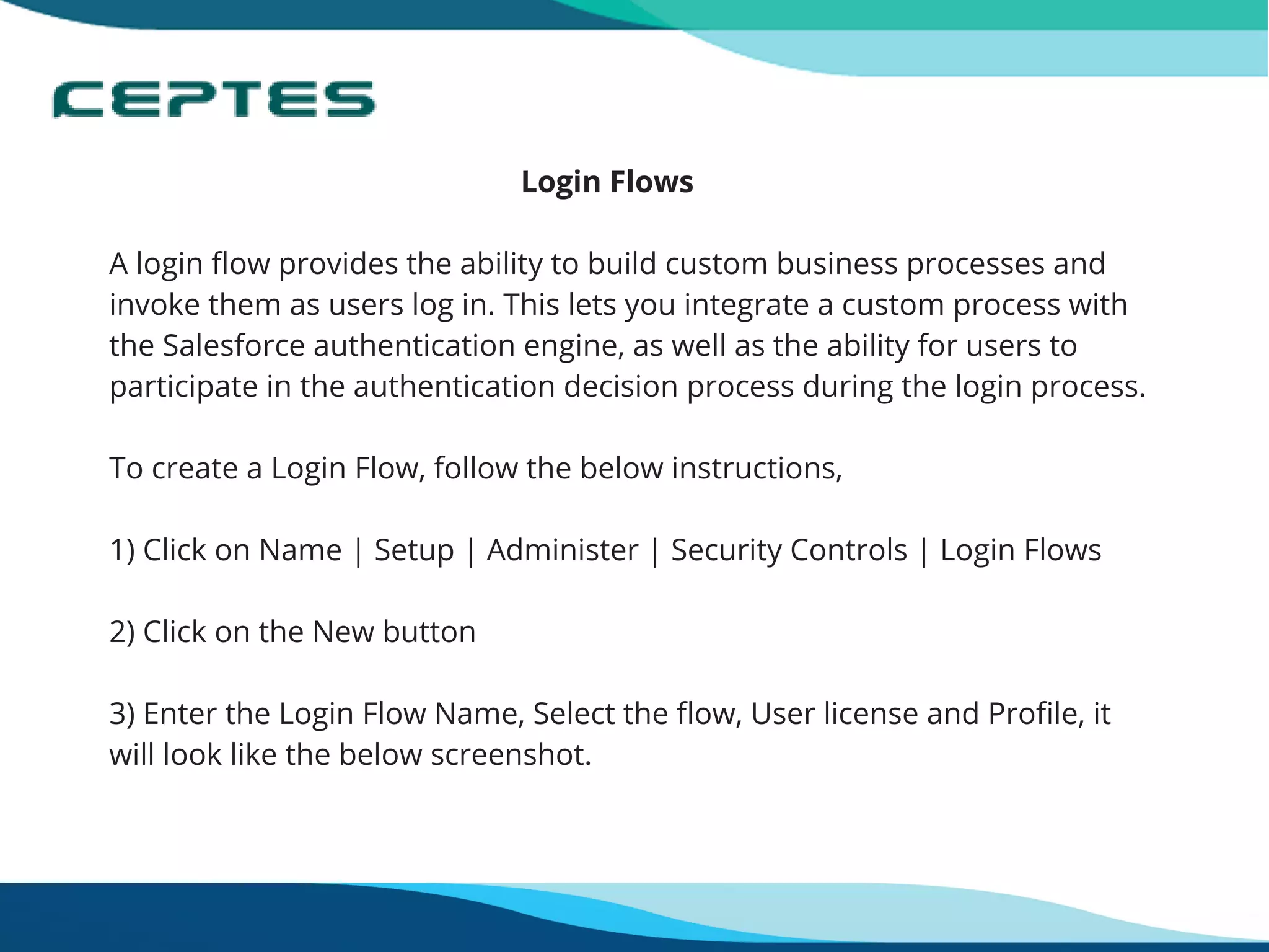                                                      Login Flows
A login flow provides the ability to build custom business processes and
invoke them as users log in. This lets you integrate a custom process with
the Salesforce authentication engine, as well as the ability for users to
participate in the authentication decision process during the login process.
To create a Login Flow, follow the below instructions,
 
1) Click on Name | Setup | Administer | Security Controls | Login Flows
2) Click on the New button
3) Enter the Login Flow Name, Select the flow, User license and Profile, it
will look like the below screenshot.
 