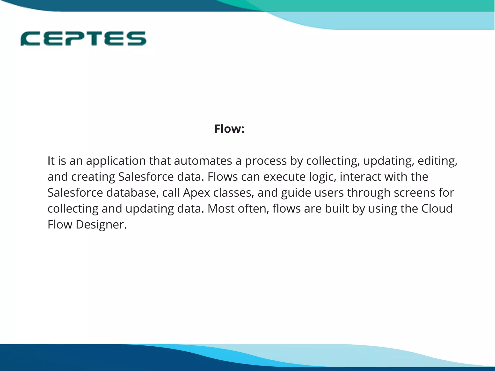                                                       Flow:
It is an application that automates a process by collecting, updating, editing,
and creating Salesforce data. Flows can execute logic, interact with the
Salesforce database, call Apex classes, and guide users through screens for
collecting and updating data. Most often, flows are built by using the Cloud
Flow Designer.
 