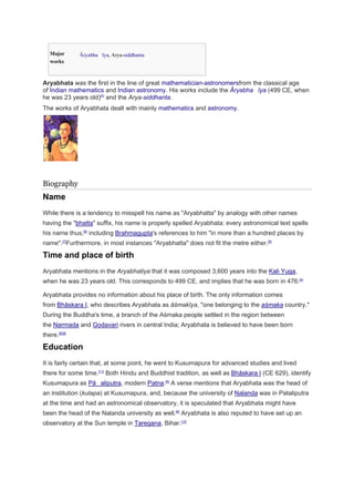 Major 
works 
Āryabhaīya, Arya-siddhanta 
Aryabhata was the first in the line of great mathematician-astronomersfrom the classical age 
of Indian mathematics and Indian astronomy. His works include the Āryabhaīya (499 CE, when 
he was 23 years old)[5] and the Arya-siddhanta. 
The works of Aryabhata dealt with mainly mathematics and astronomy. 
Biography 
Name 
While there is a tendency to misspell his name as Aryabhatta by analogy with other names 
having the bhatta suffix, his name is properly spelled Aryabhata: every astronomical text spells 
his name thus,[6] including Brahmagupta's references to him in more than a hundred places by 
name.[7]Furthermore, in most instances Aryabhatta does not fit the metre either.[6] 
Time and place of birth 
Aryabhata mentions in the Aryabhatiya that it was composed 3,600 years into the Kali Yuga, 
when he was 23 years old. This corresponds to 499 CE, and implies that he was born in 476.[4] 
Aryabhata provides no information about his place of birth. The only information comes 
from Bhāskara I, who describes Aryabhata as āśmakīya, one belonging to the aśmaka country. 
During the Buddha's time, a branch of the Aśmaka people settled in the region between 
the Narmada and Godavari rivers in central India; Aryabhata is believed to have been born 
there.[6][8] 
Education 
It is fairly certain that, at some point, he went to Kusumapura for advanced studies and lived 
there for some time.[11] Both Hindu and Buddhist tradition, as well as Bhāskara I (CE 629), identify 
Kusumapura as Pāaliputra, modern Patna.[6] A verse mentions that Aryabhata was the head of 
an institution (kulapa) at Kusumapura, and, because the university of Nalanda was in Pataliputra 
at the time and had an astronomical observatory, it is speculated that Aryabhata might have 
been the head of the Nalanda university as well.[6] Aryabhata is also reputed to have set up an 
observatory at the Sun temple in Taregana, Bihar.[12] 
 