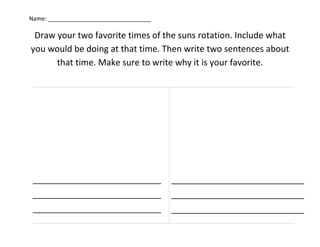 Name: ________________________________

 Draw your two favorite times of the suns rotation. Include what
you would be doing at that time. Then write two sentences about
      that time. Make sure to write why it is your favorite.




 _____________________________           ______________________________
 _____________________________           ______________________________
 _____________________________           ______________________________
 