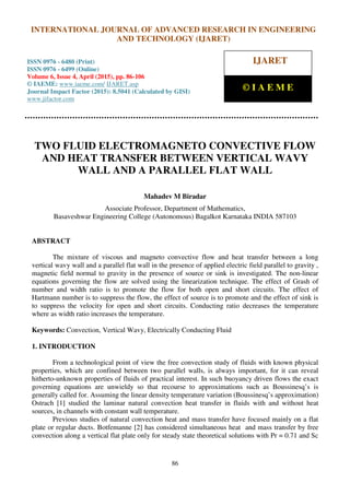 International Journal of Advanced Research in Engineering and Technology (IJARET), ISSN 0976 –
6480(Print), ISSN 0976 – 6499(Online), Volume 6, Issue 4, April (2015), pp. 86-106 © IAEME
86
TWO FLUID ELECTROMAGNETO CONVECTIVE FLOW
AND HEAT TRANSFER BETWEEN VERTICAL WAVY
WALL AND A PARALLEL FLAT WALL
Mahadev M Biradar
Associate Professor, Department of Mathematics,
Basaveshwar Engineering College (Autonomous) Bagalkot Karnataka INDIA 587103
ABSTRACT
The mixture of viscous and magneto convective flow and heat transfer between a long
vertical wavy wall and a parallel flat wall in the presence of applied electric field parallel to gravity ,
magnetic field normal to gravity in the presence of source or sink is investigated. The non-linear
equations governing the flow are solved using the linearization technique. The effect of Grash of
number and width ratio is to promote the flow for both open and short circuits. The effect of
Hartmann number is to suppress the flow, the effect of source is to promote and the effect of sink is
to suppress the velocity for open and short circuits. Conducting ratio decreases the temperature
where as width ratio increases the temperature.
Keywords: Convection, Vertical Wavy, Electrically Conducting Fluid
1. INTRODUCTION
From a technological point of view the free convection study of fluids with known physical
properties, which are confined between two parallel walls, is always important, for it can reveal
hitherto-unknown properties of fluids of practical interest. In such buoyancy driven flows the exact
governing equations are unwieldy so that recourse to approximations such as Boussinesq’s is
generally called for. Assuming the linear density temperature variation (Boussinesq’s approximation)
Ostrach [1] studied the laminar natural convection heat transfer in fluids with and without heat
sources, in channels with constant wall temperature.
Previous studies of natural convection heat and mass transfer have focused mainly on a flat
plate or regular ducts. Botfemanne [2] has considered simultaneous heat and mass transfer by free
convection along a vertical flat plate only for steady state theoretical solutions with Pr = 0.71 and Sc
INTERNATIONAL JOURNAL OF ADVANCED RESEARCH IN ENGINEERING
AND TECHNOLOGY (IJARET)
ISSN 0976 - 6480 (Print)
ISSN 0976 - 6499 (Online)
Volume 6, Issue 4, April (2015), pp. 86-106
© IAEME: www.iaeme.com/ IJARET.asp
Journal Impact Factor (2015): 8.5041 (Calculated by GISI)
www.jifactor.com
IJARET
© I A E M E
 