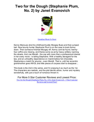 Two for the Dough (Stephanie Plum,
     No. 2) by Janet Evanovich




                              Grandma Mazer Is Great


Kenny Mancuso shot his childhood buddy Moogey Bues and then jumped
bail. Now bounty hunter Stephanie Plum is on the case to track Kenny
down. Then someone finished Moogey off, Kenny cant be found, twenty -
four coffins are missing, and theres some ex-army heavy artillery roaming
the streets. And Joe Morelli - the cop with more than a professional interest
in her every move - is tailing Stephanie. With a healthy disregard for the
law, and an unhealthy dependence on marshmallow hot chocolate,
Stephanies a match for anyone - even Morelli. That is, until her eccentric
grandmother goes AW OL and little pieces of corpses start to disappear...

This book is the 2nd in the series, and I'm enjoying it as much as the 1st.
The characters are realistic, and the plot blends action, humor and mystery
wonderfully, with just a touch of romance thrown in.

    For More 5 Star Customer Reviews and Lowest Price:
   Two for the Dough (Stephanie Plum, No. 2) by Janet Evanovich - 5 Star Customer
                            Reviews and Lowest Price!
 
