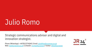 Julio Romo
Strategic communications adviser and digital and
innovation strategist.
Phone (WhatsApp): +447812374040 | Email: julio@twofourseven.co.uk
Web: twofourseven.co.uk | LinkedIn: /in/twofourseven | Twitter: @twofourseven
 