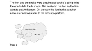 The lion and the snake were arguing about who’s going to be
the one to bite the humans. The snake bit the lion so the lion...