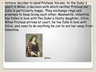 Antonio decides to send Proteus, his son, to the Duke's
court in Milan, a decision with which neither Proteus nor
Julia ...