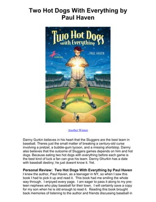 Two Hot Dogs With Everything by
              Paul Haven




                              Another Winner


Danny Gurkin believes in his heart that the Sluggers are the best team in
baseball. Theres just the small matter of breaking a century-old curse
involving a pretzel, a bubble-gum tycoon, and a missing shortstop. Danny
also believes that the outcome of Sluggers games depends on him and hot
dogs. Because eating two hot dogs with everything before each game is
the best kind of luck a fan can give his team. Danny Ghurkin has a date
with baseball destiny; he just doesnt know it. Yet.

Personal Review: Two Hot Dogs With Everything by Paul Haven
I knew the author, Paul Haven, as a teenager in NY, so when I saw this
book I had to pick it up and read it. This book had me smiling the whole
way through. I enjoyed every page. I am eager to pass it along to my pre-
teen nephews who play baseball for their town. I will certainly save a copy
for my son when he is old enough to read it. Reading this book brought
back memories of listening to the author and friends discussing baseball in
 