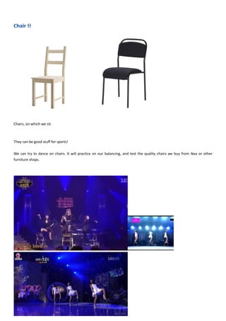 Chairs, on which we sit.
They can be good stuff for sports!
We can try to dance on chairs. It will practice on our balancing, and test the quality chairs we buy from Ikea or other
furniture shops.
