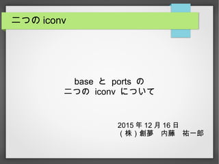 二つの iconv
base と ports の
二つの iconv について
2015 年 12 月 16 日
（株）創夢　内藤　祐一郎
 