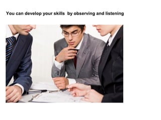 You can develop your skills by observing and listening