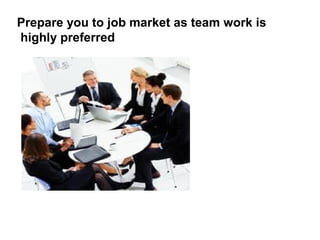Prepare you to job market as team work is
highly preferred