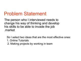 Problem Statement
The person who I interviewed needs to
change his way of thinking and develop
his skills to be able to invade the job
market.
So I select two ideas that are the most effective ones:
1. Online Tutorials
2. Making projects by working in team
