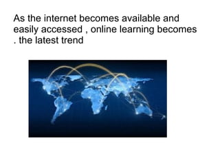 As the internet becomes available and
easily accessed , online learning becomes
the latest trend.