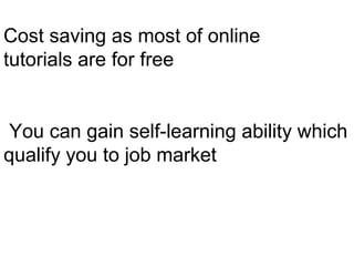 Cost saving as most of online
tutorials are for free
You can gain self-learning ability which
qualify you to job market