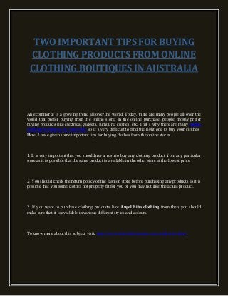 TWO IMPORTANT TIPS FOR BUYING
CLOTHING PRODUCTS FROM ONLINE
CLOTHING BOUTIQUES IN AUSTRALIA
An ecommerce is a growing trend all over the world. Today, there are many people all over the
world that prefer buying from the online store. In the online purchase, people mostly prefer
buying products like electrical gadgets, furniture, clothes, etc. That’s why there are many online
clothing boutiques in Australia so it’s very difficult to find the right one to buy your clothes.
Here, I have given some important tips for buying clothes from the online stores.
1. It is very important that you should never rush to buy any clothing product from any particular
store as it is possible that the same product is available in the other store at the lowest price.
2. You should check the return policy of the fashion store before purchasing any products as it is
possible that you some clothes not properly fit for you or you may not like the actual product.
3. If you want to purchase clothing products like Angel biba clothing from then you should
make sure that it is available in various different styles and colours.
To know more about this subject visit, http://www.alamodeboutique.com.au/dresses.html.
 