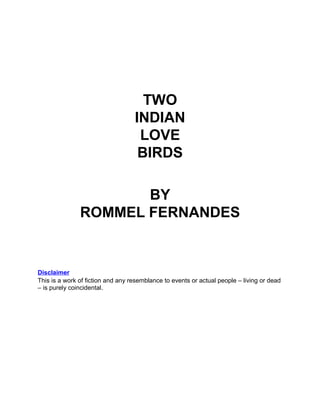 TWO
                                   INDIAN
                                    LOVE
                                    BIRDS

                      BY
               ROMMEL FERNANDES


Disclaimer
This is a work of fiction and any resemblance to events or actual people – living or dead
– is purely coincidental.
 