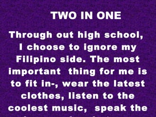 TWO IN ONE
Through out high school,
   I choose to ignore my
  Filipino side. The most
important thing for me is
 to fit in-, wear the latest
    clothes, listen to the
coolest music, speak the
 