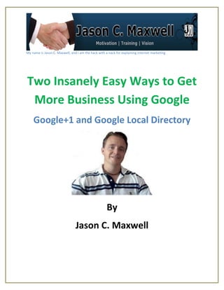 My name is Jason C. Maxwell, and I am the hack with a nack for explaining internet marketing




Two Insanely Easy Ways to Get
 More Business Using Google
    Google+1 and Google Local Directory




                                                     By
                                Jason C. Maxwell
 