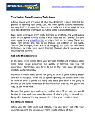 http://www.superspeedlearning.com/forkids/




Two Instant Speed Learning Techniques

A lot of people who are aware of what speed learning is know that it is the
process of learning new things fast. And most speed learning techniques
are very fast on its own but there are actually some more ways to turn
your speed learning techniques to instant speed learning techniques.

Now, these techniques aren’t really technical or anything. And what makes
them instant speed learning extras is that these are just “extras” that you
could apply to any speed learning technique that you are using. These are
really very simple and fast to do (hence, the addition of the word,
“instant”)For example, if you are chunk mapping, you could just add these
techniques to make your speed learning through chunk mapping into
instant speed learning.

Get in to the right state

In this case, we’re talking about your physical, mental and emotional state
since these would determine the quality of learning that you will
experience. Remember, you have to be in the right state physically,
mentally and emotionally.

Obviously if you're tired, you're not going to be in a good learning state-
and that is not good. When we do speed inputting, we cannot leave a lot
of room for error. If you’re in a really tired state, your brain is not going to
be able to pick up or remember all the information that you will get on the
way. It just won’t work.

Be sure that you're in a really good, positive state. If you are, you would
be able to stay alert, you would be aware of what’s going on around you.
Being alert is one of the key elements to control your conscious mind.

Be calm and relaxed

When you are both calm and relaxed, you can easily tap into your
unconscious mind and you can get more results because of that.
 