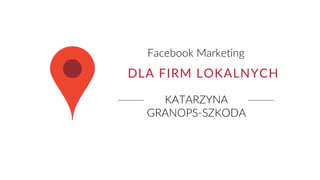 KATARZYNA
GRANOPS-SZKODA
Facebook Marketing
DLA FIRM LOKALNYCH
 
