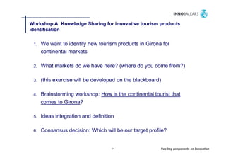 Workshop A: Knowledge Sharing for innovative tourism products
          p        g        g                        p
identification

 1.
 1    We want to identify new tourism products in Girona for
      continental markets

 2.   What markets do we have here? (where do you come from?)

 3.
 3    (this exercise will be developed on the blackboard)

 4.   Brainstorming workshop: How is the continental tourist that
      comes to Girona?

 5.
 5    Ideas integration and definition

 6.   Consensus decision: Which will be our target profile?


                                    11                  Two key components on Innovation
 