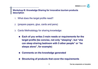 Workshop B: Knowledge Sharing for innovative tourism products
         p         g        g                        p
description

 1.   What does the target profile need?

 2.   (prepare papers, glue, cards and pens)

 3.   Cards Methodology for sharing knowledge:

         Each of you writes 3 main needs or requirements for the
         target profile (be concise, not only “sleeping”, but “she
         can sleep sharing bedroom with 5 other people” or “he
         sleeps alone”, for example)

         Comments on the knowledge generated

         Structuring of products that cover the requirements
         S       i    f    d      h          h      i

                                   13                Two key components on Innovation
 