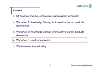 Contents

1.   Introduction: Two key components on Innovation in Tourism

2.   Workshop A: Knowledge Sharing for innovative tourism products
     identification

3.   Workshop B: Knowledge Sharing for innovative tourism products
     description

4.   Workshop C: Intuitive Innovation

5.   What have we learned today




                                   14                 Two key components on Innovation
 