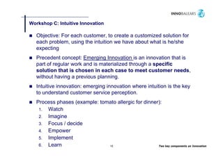 Workshop C: Intuitive Innovation
       p

   Objective: For each customer, to create a customized solution for
   each problem using the intuition we have about what is he/she
        problem,
   expecting
   Precedent concept: Emerging Innovation is an innovation that is
   part of regular work and is materialized through a specific
   solution that is chosen in each case to meet customer needs,
   without having a p
                 g previous p planning.
                                     g
   Intuitive innovation: emerging innovation where intuition is the key
   to understand customer service perception.
   Process phases (example: tomato allergic for dinner):
    1. Watch
    2. Imagine
    3. Focus / decide
    4. Empower
    5. Implement
    6. Learn                   15                     Two key components on Innovation
 