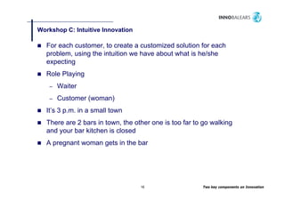 Workshop C: Intuitive Innovation
       p

   For each customer, to create a customized solution for each
   problem,
   problem using the intuition we have about what is he/she
   expecting
   Role Playing
    –   Waiter
    –   Customer (woman)
                 (     )
   It’s 3 p.m. in a small town
   There are 2 bars in town the other one is too far to go walking
                       town,
   and your bar kitchen is closed
   A pregnant woman g
     p g            gets in the bar




                                   16                   Two key components on Innovation
 