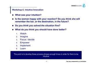 Workshop C: Intuitive Innovation
       p

   What was your intuition?
   Is the woman happy with your reaction? Do you think she will
   remember the bar, or the destination, in the future?
   Do you think you solved the situation fine?
   What do you think you should have done better?
    1.   Watch
         W t h
    2.   Imagine
    3.   Focus / decide
    4.   Empower
    5.   Implement
    6.   Learn
         L

 The point is to develop these process phases enough times in order for them to be
                                      intuitive

                                         17                       Two key components on Innovation
 