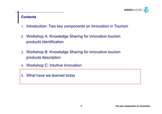 Contents

1.   Introduction: Two key components on Innovation in Tourism

2.   Workshop A: Knowledge Sharing for innovative tourism
     products identification

3.   Workshop B: Knowledge Sharing for innovative tourism
     products description

4.   Workshop C: Intuitive Innovation

5.   What have we learned today




                                   18                 Two key components on Innovation
 