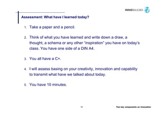 Assessment: What have I learned today?
                                    y

 1.   Take a paper and a pencil.

 2.   Think of what you have learned and write down a draw, a
      thought, a schema or any other “inspiration” y have on today’s
          g ,                 y          p         you           y
      class. You have one side of a DIN A4.

 3.   You ll have a C
      Y all h       C+.

 4.   I will assess basing on y
                         g    your creativity, innovation and capability
                                            y,                  p      y
      to transmit what have we talked about today.

 5.   You h
      Y have 10 minutes.
                 i t




                                     19                   Two key components on Innovation
 
