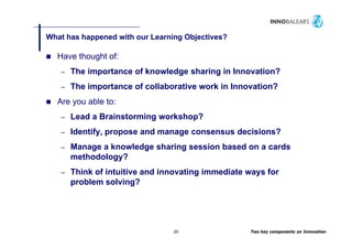 What has happened with our Learning Objectives?
           pp                     g   j

  Have thought of:
   –   The importance of knowledge sharing in Innovation?
   –   The importance of collaborative work in Innovation?
  Are you able to:
   –   Lead a Brainstorming workshop?
   –   Identify, propose and manage consensus decisions?
   –   Manage a knowledge sharing session based on a cards
       methodology?
   –   Think of intuitive and innovating immediate ways for
       problem solving?




                                 20                Two key components on Innovation
 
