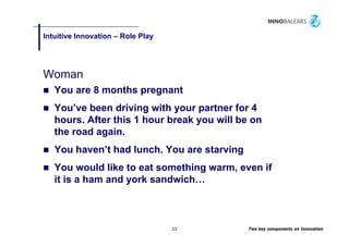 Intuitive Innovation – Role Play
                               y




Woman
   You are 8 months pregnant
                    p g
   You’ve been driving with your partner for 4
   hours. After this 1 hour break you will be on
   the road again.
   You haven’t had lunch. You are starving
       haven t     lunch
   You would like to eat something warm, even if
   it is a ham and york sandwich…
                        sandwich



                                   23        Two key components on Innovation
 