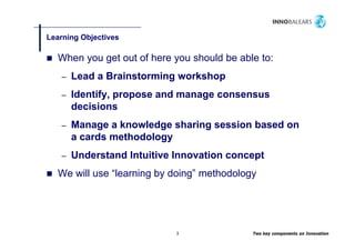 Learning Objectives
       g   j

  When you get out of here you should be able to:
   –   Lead a Brainstorming workshop
   –   Identify, propose and manage consensus
       decisions
   –   Manage a knowledge sharing session based on
       a cards methodology
   –   Understand Intuitive Innovation concept
  We will use “learning by doing” methodology




                            3               Two key components on Innovation
 