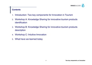 Contents

1.   Introduction: Two key components for Innovation in Tourism

2.   Workshop A: Knowledge Sharing for innovative tourism products
     identification

3.   Workshop B: Knowledge Sharing for innovative tourism products
     description

4.   Workshop C: Intuitive Innovation

5.   What have we learned today
                              y




                                    4                  Two key components on Innovation
 