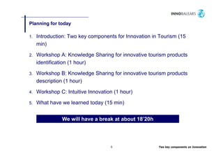 Planning for today
       g         y

1.   Introduction: Two key components for Innovation in Tourism (15
     min)

2.   Workshop A: Knowledge Sharing for innovative tourism products
     identification hour)
     id tifi ti (1 h )

3.   Workshop B: Knowledge Sharing for innovative tourism products
     description (1 h )
     d    i ti      hour)

4.   Workshop C: Intuitive Innovation (1 hour)

5.   What have we learned today (15 min)


                We will have a break at about 18’20h




                                    5                  Two key components on Innovation
 