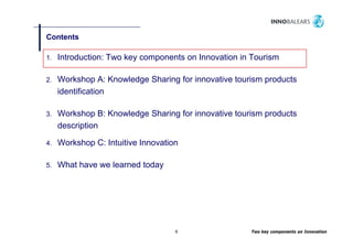 Contents

1.   Introduction: Two key components on Innovation in Tourism

2.   Workshop A: Knowledge Sharing for innovative tourism products
     identification

3.   Workshop B: Knowledge Sharing for innovative tourism products
     description

4.   Workshop C: Intuitive Innovation

5.   What have we learned today




                                    6                 Two key components on Innovation
 