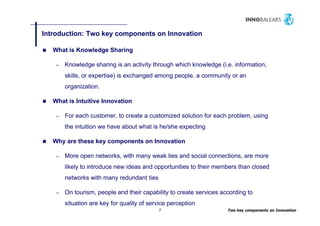 Introduction: Two key components on Innovation
                    y    p

   What is Knowledge Sharing

    –   Knowledge sharing is an activity through which knowledge (i.e. information,
        skills, or expertise) is exchanged among people, a community or an
        organization.
        organization

   What is Intuitive Innovation

    –   For each customer, to create a customized solution for each problem, using
        the intuition we have about what is he/she expecting

   Why are these key components on Innovation

    –   More open networks, with many weak ties and social connections, are more
        likely to introduce new ideas and opportunities to their members than closed
        networks with many redundant ties

    –   On
        O tourism, people and their capability to create services according to
              i        l    d h i       bili                 i         di
        situation are key for quality of service perception
                                            7                       Two key components on Innovation
 